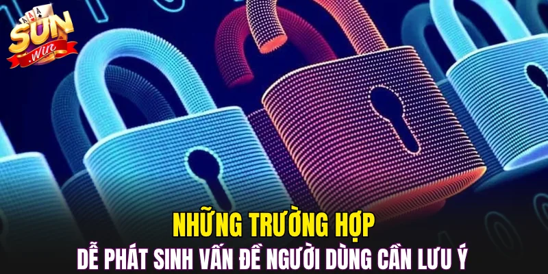 Những trường hợp dễ phát sinh vấn đề người dùng cần lưu ý